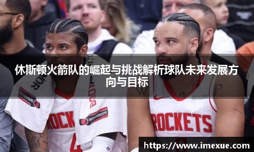休斯顿火箭队的崛起与挑战解析球队未来发展方向与目标