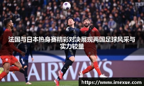 法国与日本热身赛精彩对决展现两国足球风采与实力较量
