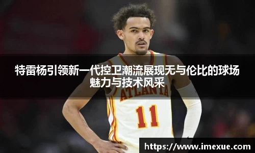 特雷杨引领新一代控卫潮流展现无与伦比的球场魅力与技术风采