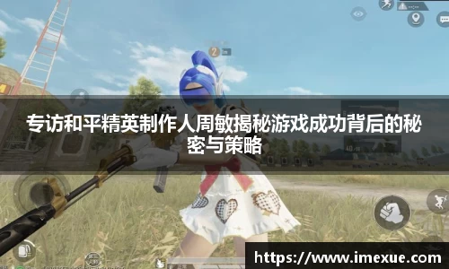 专访和平精英制作人周敏揭秘游戏成功背后的秘密与策略